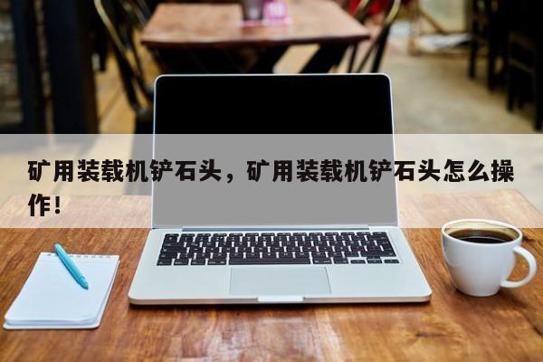 礦用裝載機(jī)鏟石頭，礦用裝載機(jī)鏟石頭怎么操作！